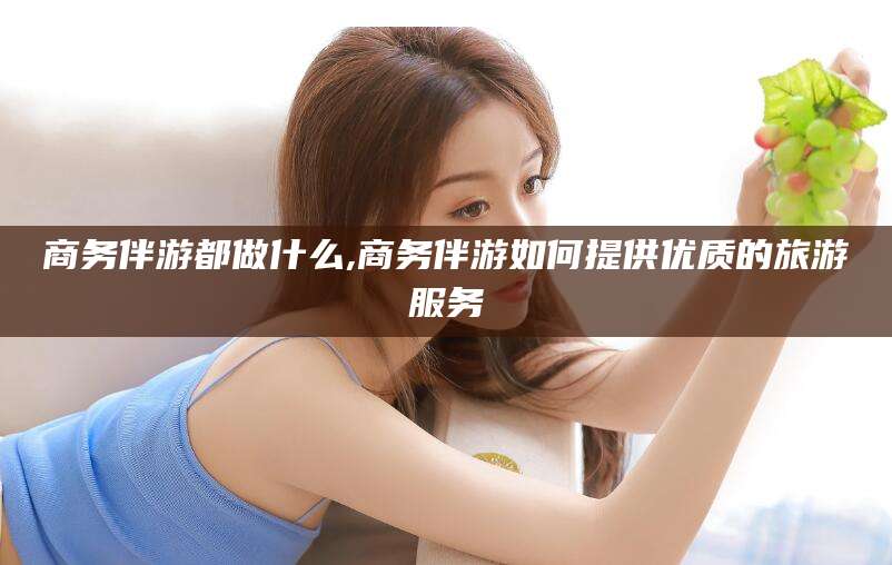 海北商务伴游都做什么,商务伴游如何提供优质的旅游服务