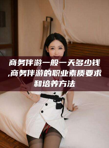 海北商务伴游一般一天多少钱,商务伴游的职业素质要求和培养方法