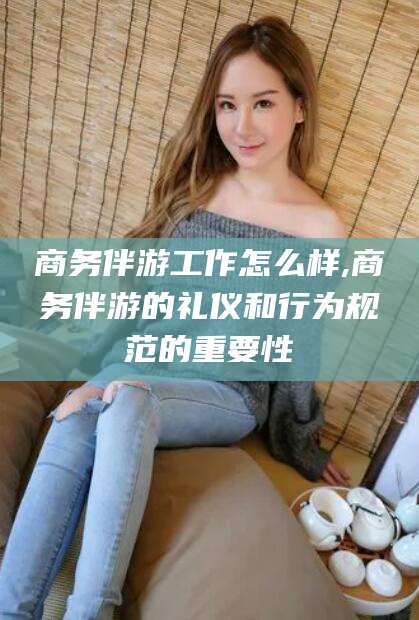 海北商务伴游工作怎么样,商务伴游的礼仪和行为规范的重要性