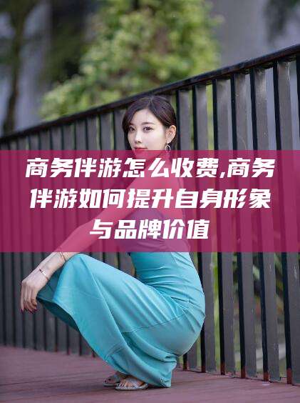海北商务伴游怎么收费,商务伴游如何提升自身形象与品牌价值