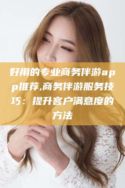 海北好用的专业商务伴游app推荐,商务伴游服务技巧：提升客户满意度的方法