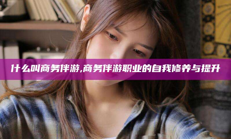 海北什么叫商务伴游,商务伴游职业的自我修养与提升