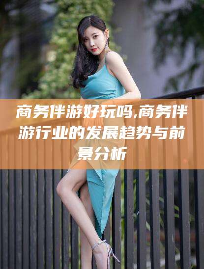 海北商务伴游好玩吗,商务伴游行业的发展趋势与前景分析
