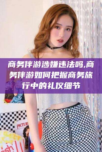 海北商务伴游涉嫌违法吗,商务伴游如何把握商务旅行中的礼仪细节