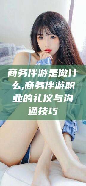 海北商务伴游是做什么,商务伴游职业的礼仪与沟通技巧