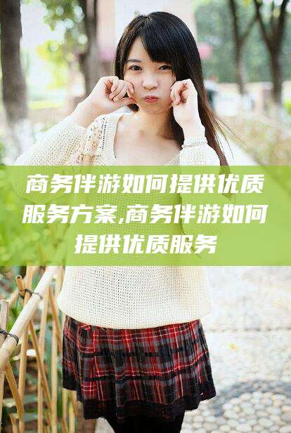 海北商务伴游如何提供优质服务方案,商务伴游如何提供优质服务