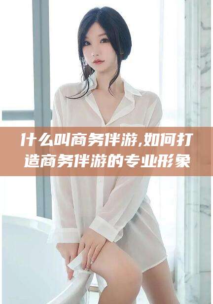 海北什么叫商务伴游,如何打造商务伴游的专业形象