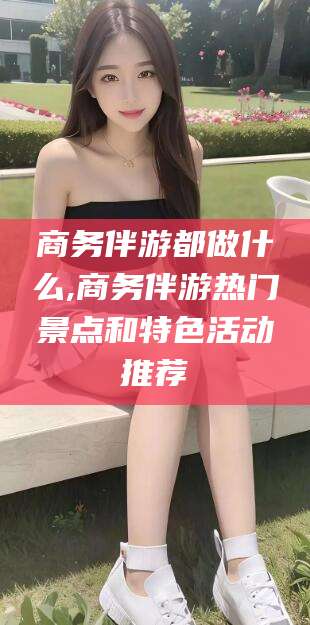 海北商务伴游都做什么,商务伴游热门景点和特色活动推荐