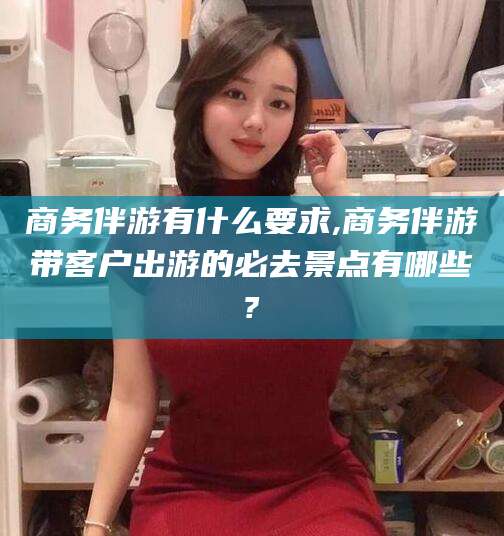 海北商务伴游有什么要求,商务伴游带客户出游的必去景点有哪些?