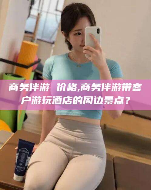 海北商务伴游 价格,商务伴游带客户游玩酒店的周边景点？