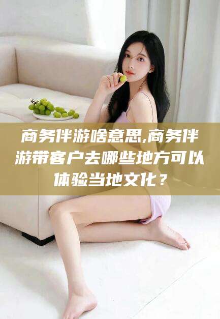 海北商务伴游啥意思,商务伴游带客户去哪些地方可以体验当地文化？