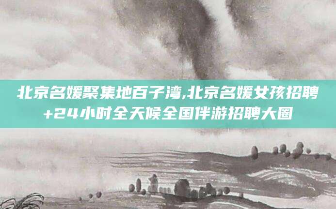 海北北京名媛聚集地百子湾,北京名媛女孩招聘+24小时全天候全国伴游招聘大圈