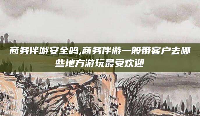 海北商务伴游安全吗,商务伴游一般带客户去哪些地方游玩最受欢迎