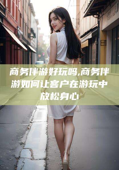 海北商务伴游好玩吗,商务伴游如何让客户在游玩中放松身心