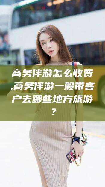 海北商务伴游怎么收费,商务伴游一般带客户去哪些地方旅游？