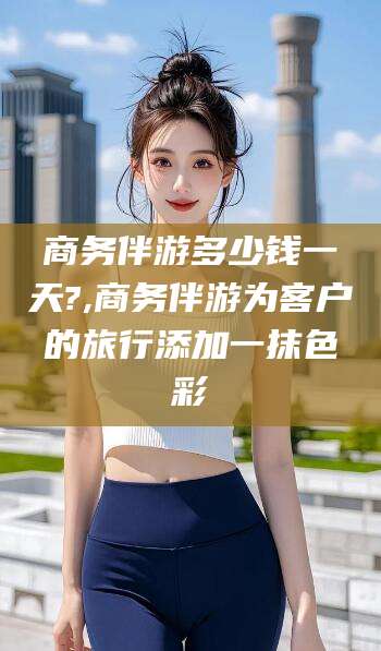 海北商务伴游多少钱一天?,商务伴游为客户的旅行添加一抹色彩