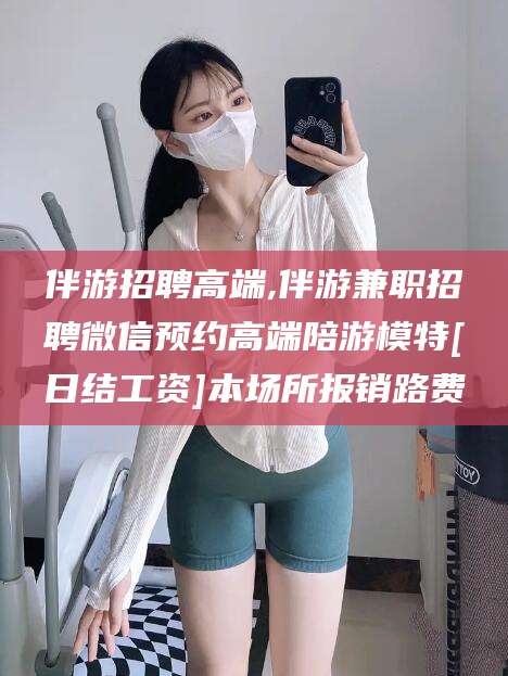 海北伴游招聘高端,伴游兼职招聘微信预约高端陪游模特[日结工资]本场所报销路费