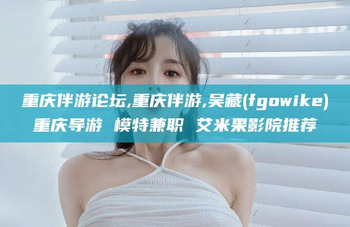 海北重庆伴游论坛,重庆伴游,吴藏(fgowike)重庆导游 模特兼职 艾米果影院推荐