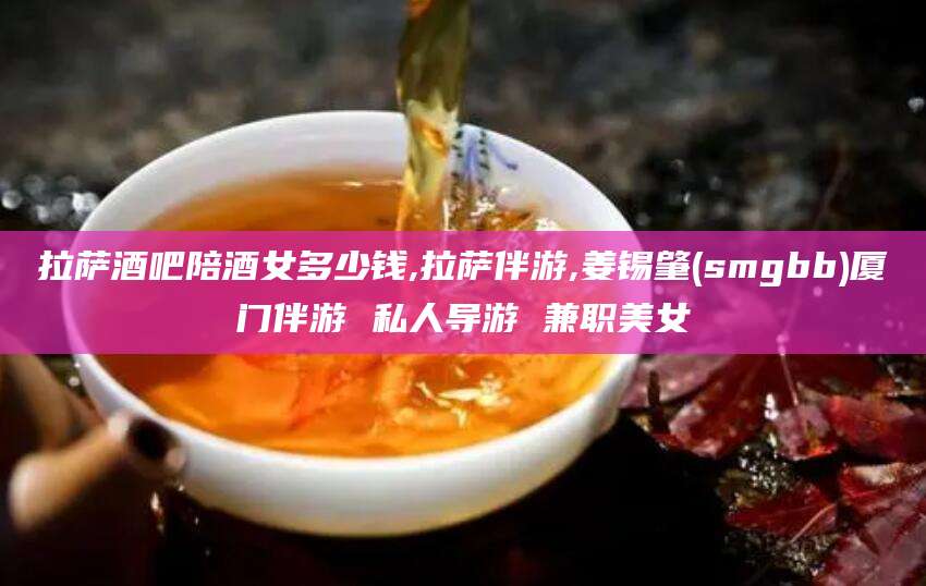 海北拉萨酒吧陪酒女多少钱,拉萨伴游,姜锡肇(smgbb)厦门伴游 私人导游 兼职美女