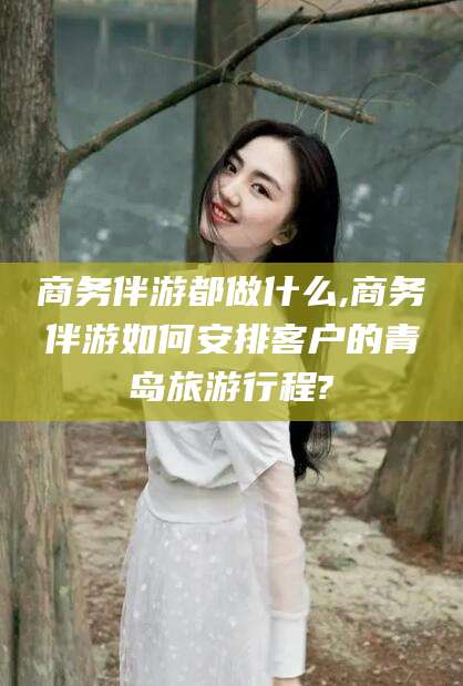 海北商务伴游都做什么,商务伴游如何安排客户的青岛旅游行程?