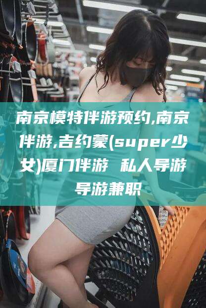 海北南京模特伴游预约,南京伴游,吉约蒙(super少女)厦门伴游 私人导游 导游兼职