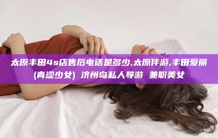 海北太原丰田4s店售后电话是多少,太原伴游,丰田爱丽(青涩少女) 济州岛私人导游 兼职美女