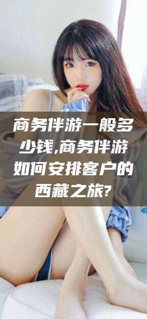 海北商务伴游一般多少钱,商务伴游如何安排客户的西藏之旅?