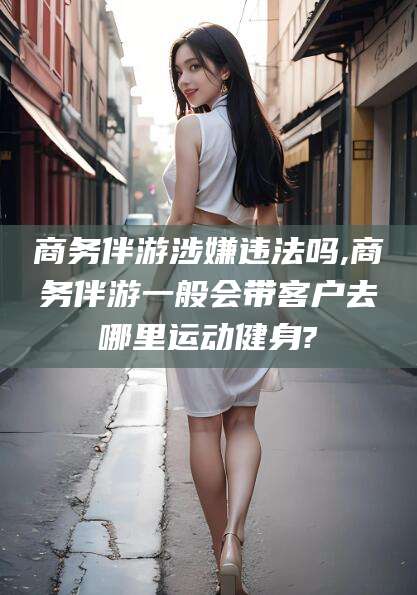海北商务伴游涉嫌违法吗,商务伴游一般会带客户去哪里运动健身?