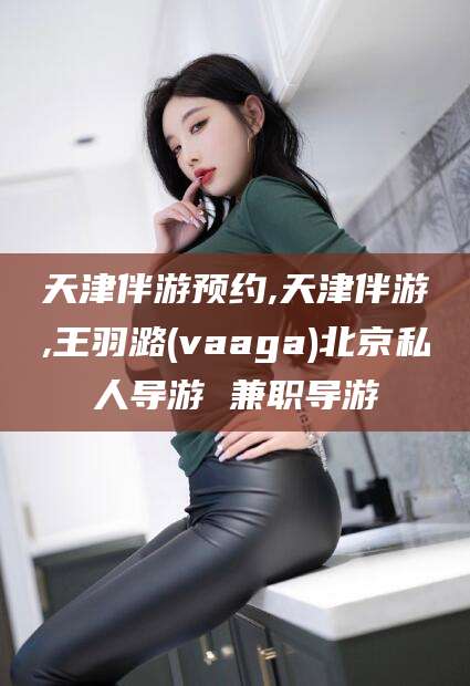海北天津伴游预约,天津伴游,王羽潞(vaaga)北京私人导游 兼职导游