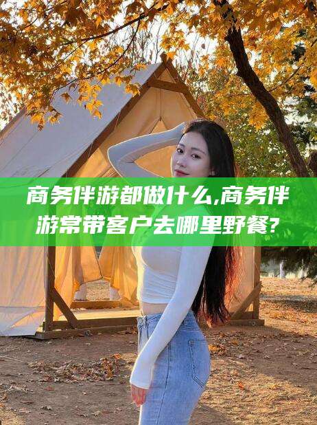 海北商务伴游都做什么,商务伴游常带客户去哪里野餐?
