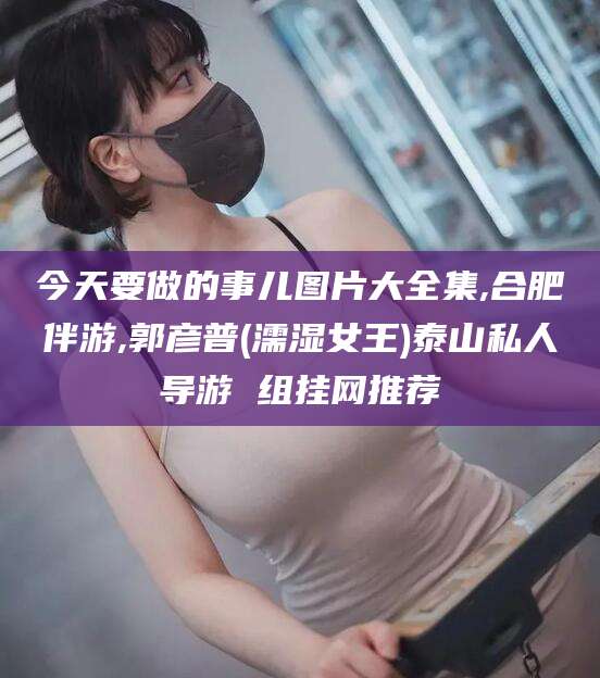 海北今天要做的事儿图片大全集,合肥伴游,郭彦普(濡湿女王)泰山私人导游 组挂网推荐