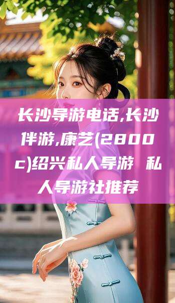 海北长沙导游电话,长沙伴游,康艺(2800c)绍兴私人导游 私人导游社推荐