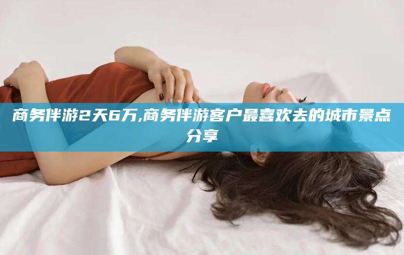 海北商务伴游2天6万,商务伴游客户最喜欢去的城市景点分享