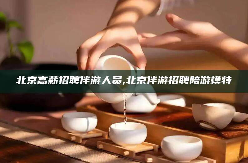 海北北京高薪招聘伴游人员,北京伴游招聘陪游模特