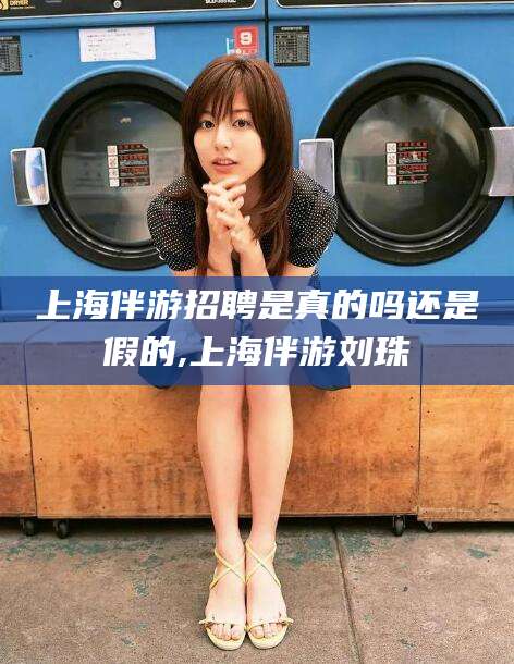 海北上海伴游招聘是真的吗还是假的,上海伴游刘珠