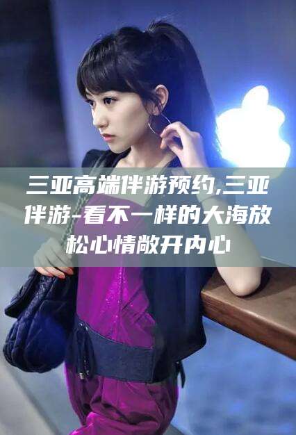 海北三亚高端伴游预约,三亚伴游-看不一样的大海放松心情敞开内心