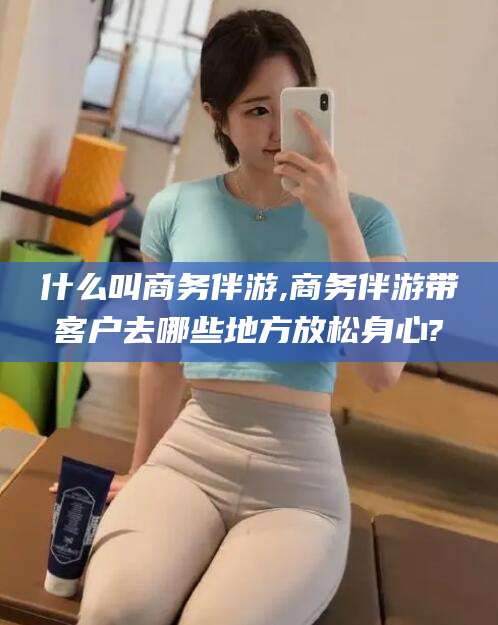 海北什么叫商务伴游,商务伴游带客户去哪些地方放松身心?