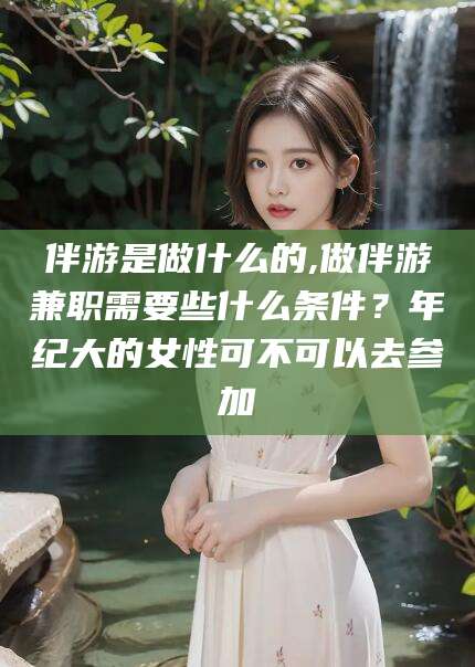 海北伴游是做什么的,做伴游兼职需要些什么条件？年纪大的女性可不可以去参加