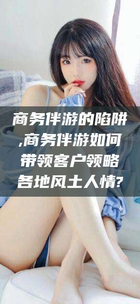 海北商务伴游的陷阱,商务伴游如何带领客户领略各地风土人情?