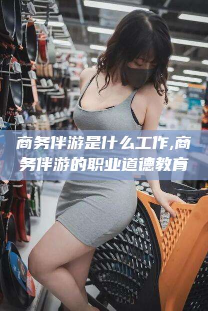 海北商务伴游是什么工作,商务伴游的职业道德教育