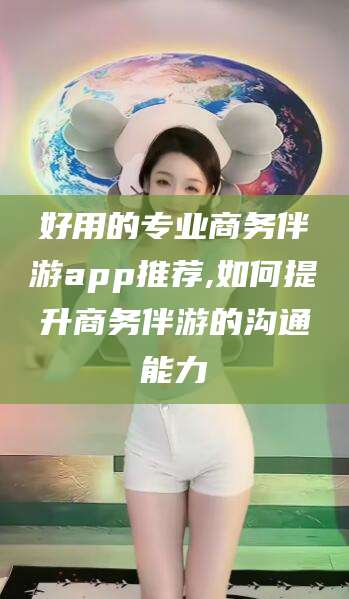 海北好用的专业商务伴游app推荐,如何提升商务伴游的沟通能力