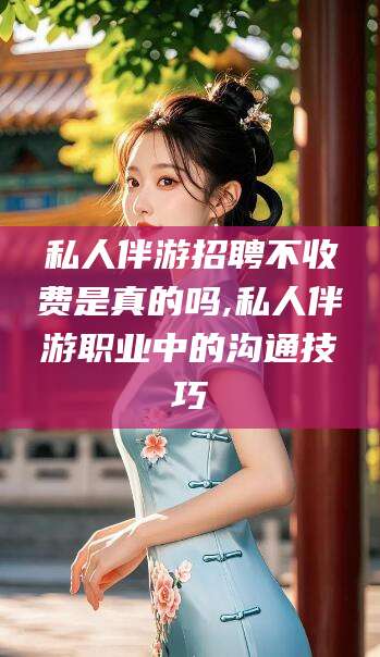 海北私人伴游招聘不收费是真的吗,私人伴游职业中的沟通技巧