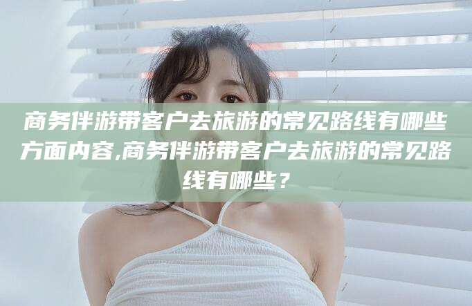 海北商务伴游带客户去旅游的常见路线有哪些方面内容,商务伴游带客户去旅游的常见路线有哪些？