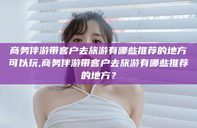 海北商务伴游带客户去旅游有哪些推荐的地方可以玩,商务伴游带客户去旅游有哪些推荐的地方？
