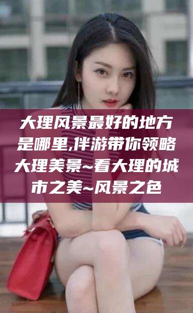 海北大理风景最好的地方是哪里,伴游带你领略大理美景~看大理的城市之美~风景之色