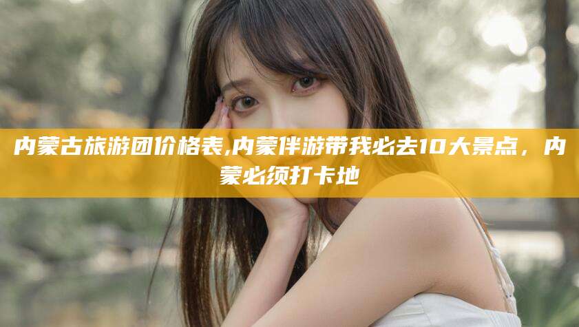 海北内蒙古旅游团价格表,内蒙伴游带我必去10大景点，内蒙必须打卡地