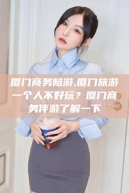 海北厦门商务陪游,厦门旅游一个人不好玩？厦门商务伴游了解一下