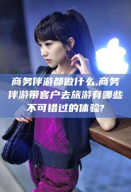 海北商务伴游都做什么,商务伴游带客户去旅游有哪些不可错过的体验?