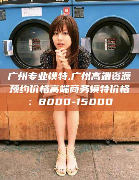 海北广州专业模特,广州高端资源预约价格高端商务模特价格：8000-15000