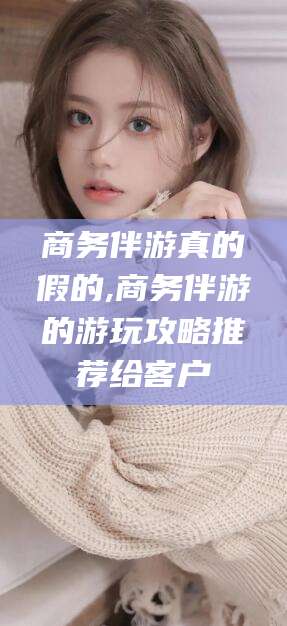 海北商务伴游真的假的,商务伴游的游玩攻略推荐给客户